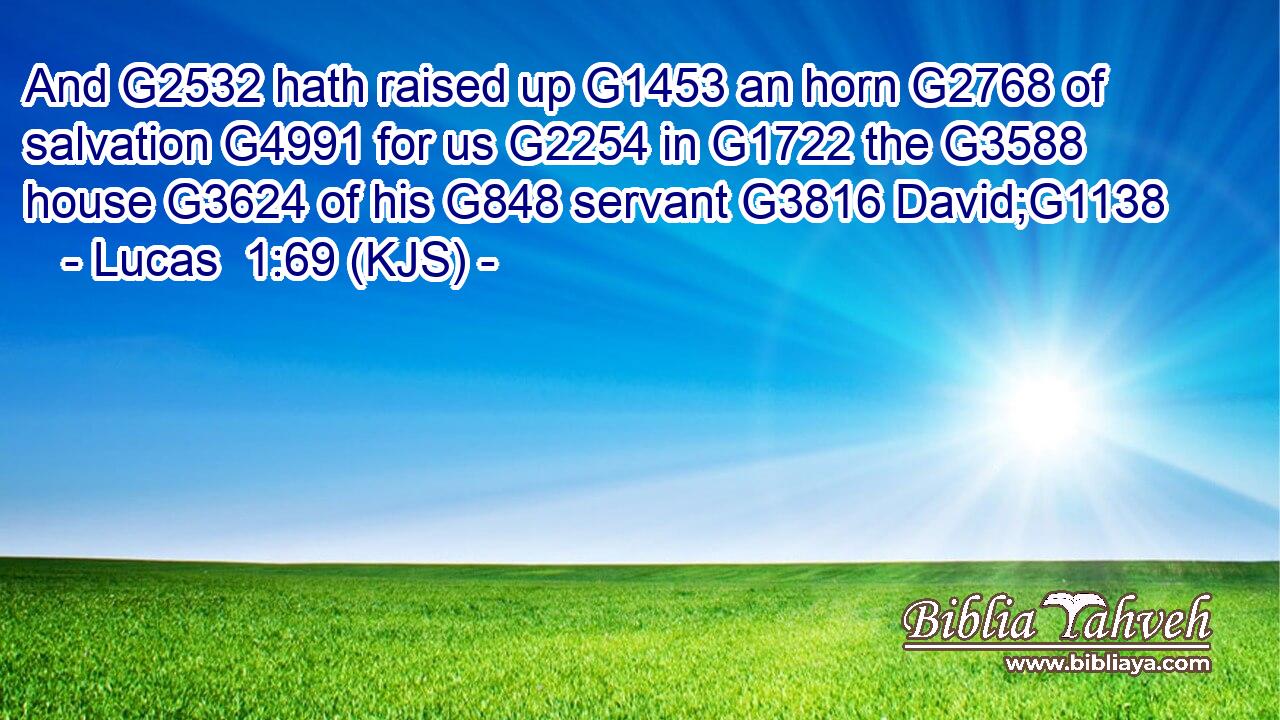 And G2532 hath raised up G1453 an horn G2768 of salvation G4991 for us G2254 in G1722 the G3588 house G3624 of his G848 servant G3816 David;G1138