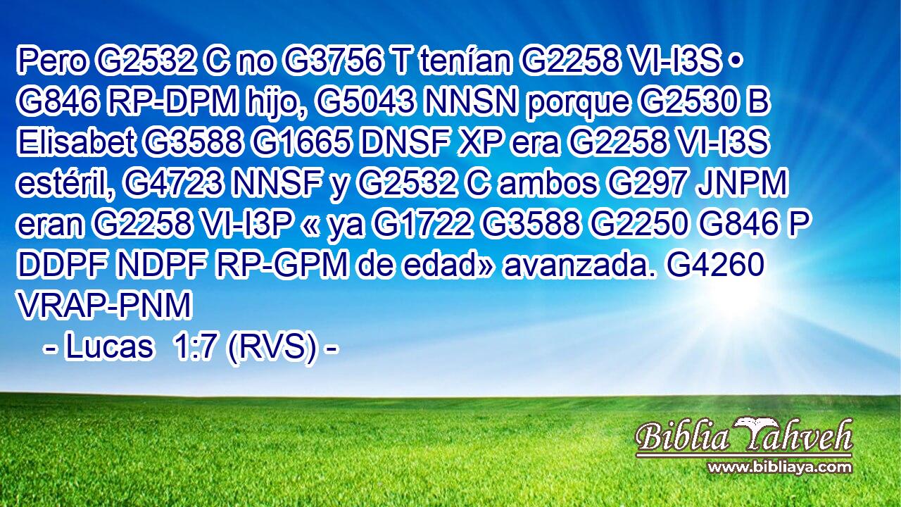 Pero G2532 C no G3756 T tenían G2258 VI-I3S • G846 RP-DPM hijo, G5043 NNSN porque G2530 B Elisabet G3588 G1665 DNSF XP era G2258 VI-I3S estéril, G4723 NNSF y G2532 C ambos G297 JNPM eran G2258 VI-I3P « ya G1722 G3588 G2250 G846 P DDPF NDPF RP-GPM de edad» avanzada. G4260 VRAP-PNM 
