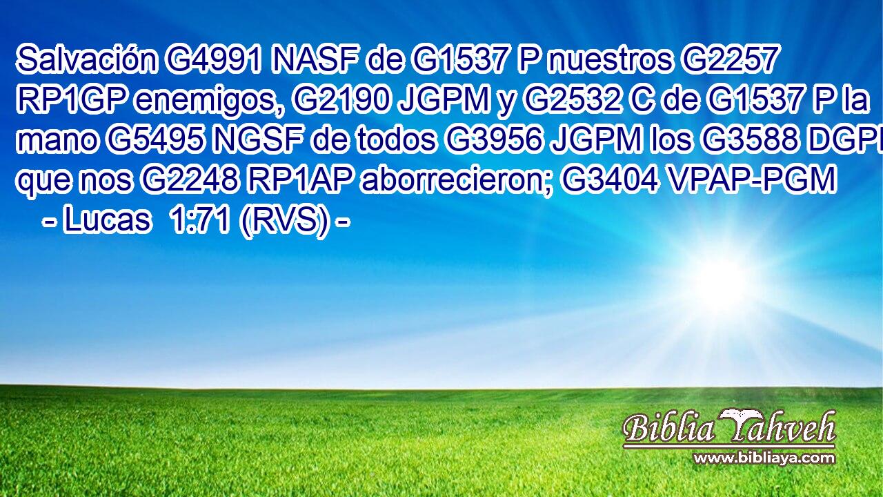 Salvación G4991 NASF de G1537 P nuestros G2257 RP1GP enemigos, G2190 JGPM y G2532 C de G1537 P la mano G5495 NGSF de todos G3956 JGPM los G3588 DGPM que nos G2248 RP1AP aborrecieron; G3404 VPAP-PGM 