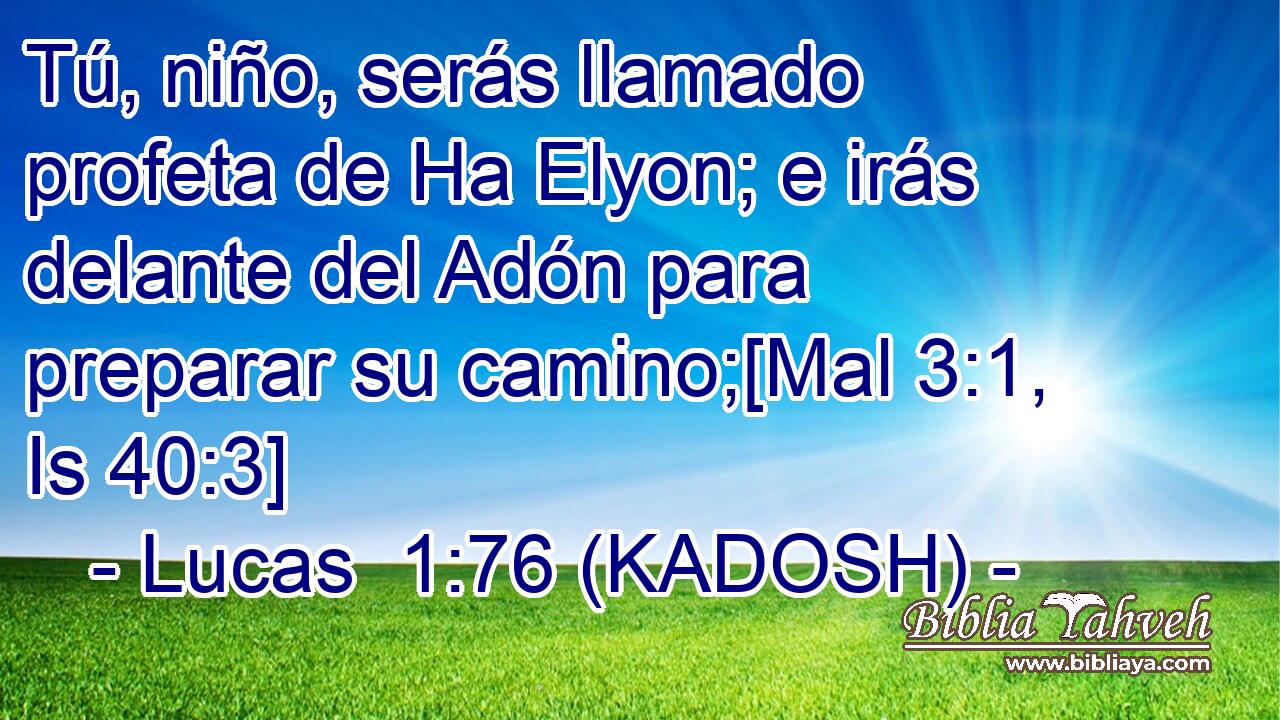  Tú, niño, serás llamado profeta de Ha Elyon; e irás delante del Adón para preparar su camino;[Mal 3:1, Is 40:3] 