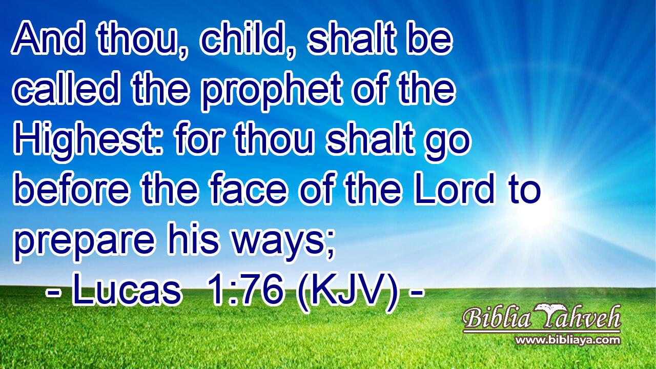 And thou, child, shalt be called the prophet of the Highest: for thou shalt go before the face of the Lord to prepare his ways;