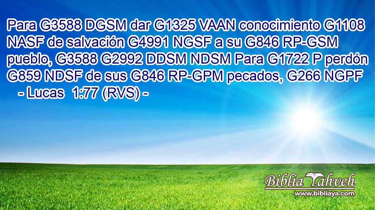 Para G3588 DGSM dar G1325 VAAN conocimiento G1108 NASF de salvación G4991 NGSF a su G846 RP-GSM pueblo, G3588 G2992 DDSM NDSM Para G1722 P perdón G859 NDSF de sus G846 RP-GPM pecados, G266 NGPF 