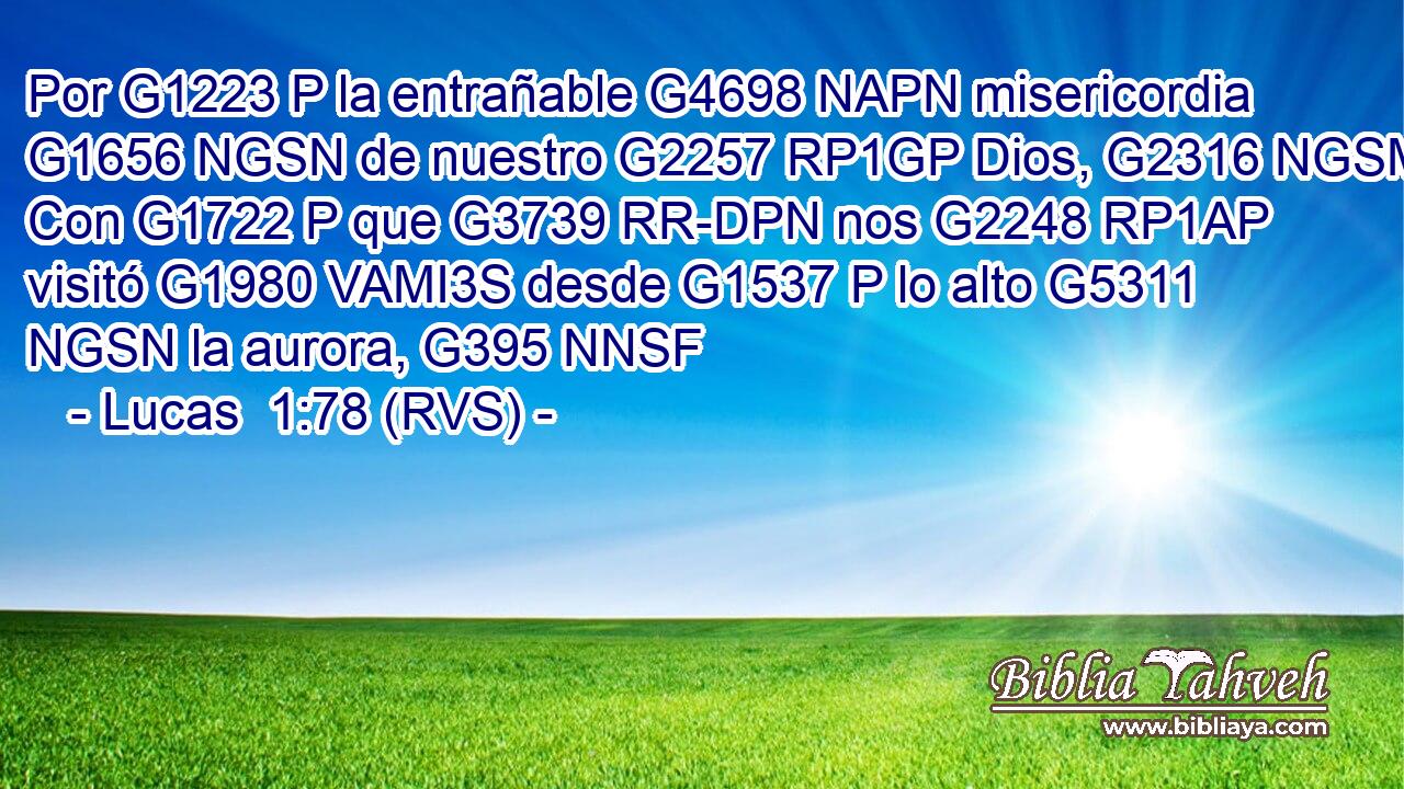 Por G1223 P la entrañable G4698 NAPN misericordia G1656 NGSN de nuestro G2257 RP1GP Dios, G2316 NGSM Con G1722 P que G3739 RR-DPN nos G2248 RP1AP visitó G1980 VAMI3S desde G1537 P lo alto G5311 NGSN la aurora, G395 NNSF 