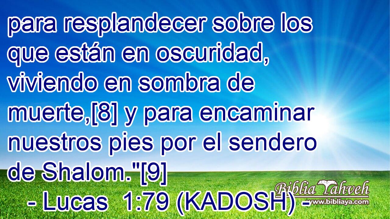  para resplandecer sobre los que están en oscuridad, viviendo en sombra de muerte,[8] y para encaminar nuestros pies por el sendero de Shalom.