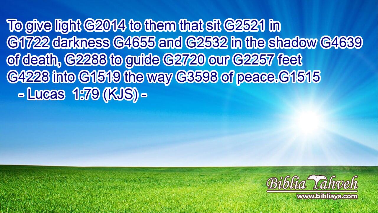 To give light G2014 to them that sit G2521 in G1722 darkness G4655 and G2532 in the shadow G4639 of death, G2288 to guide G2720 our G2257 feet G4228 into G1519 the way G3598 of peace.G1515