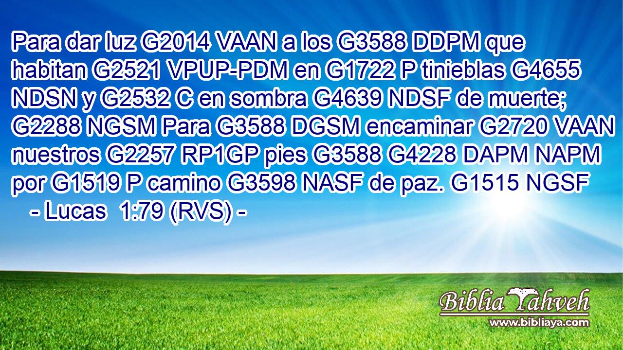 Para dar luz G2014 VAAN a los G3588 DDPM que habitan G2521 VPUP-PDM en G1722 P tinieblas G4655 NDSN y G2532 C en sombra G4639 NDSF de muerte; G2288 NGSM Para G3588 DGSM encaminar G2720 VAAN nuestros G2257 RP1GP pies G3588 G4228 DAPM NAPM por G1519 P camino G3598 NASF de paz. G1515 NGSF 
