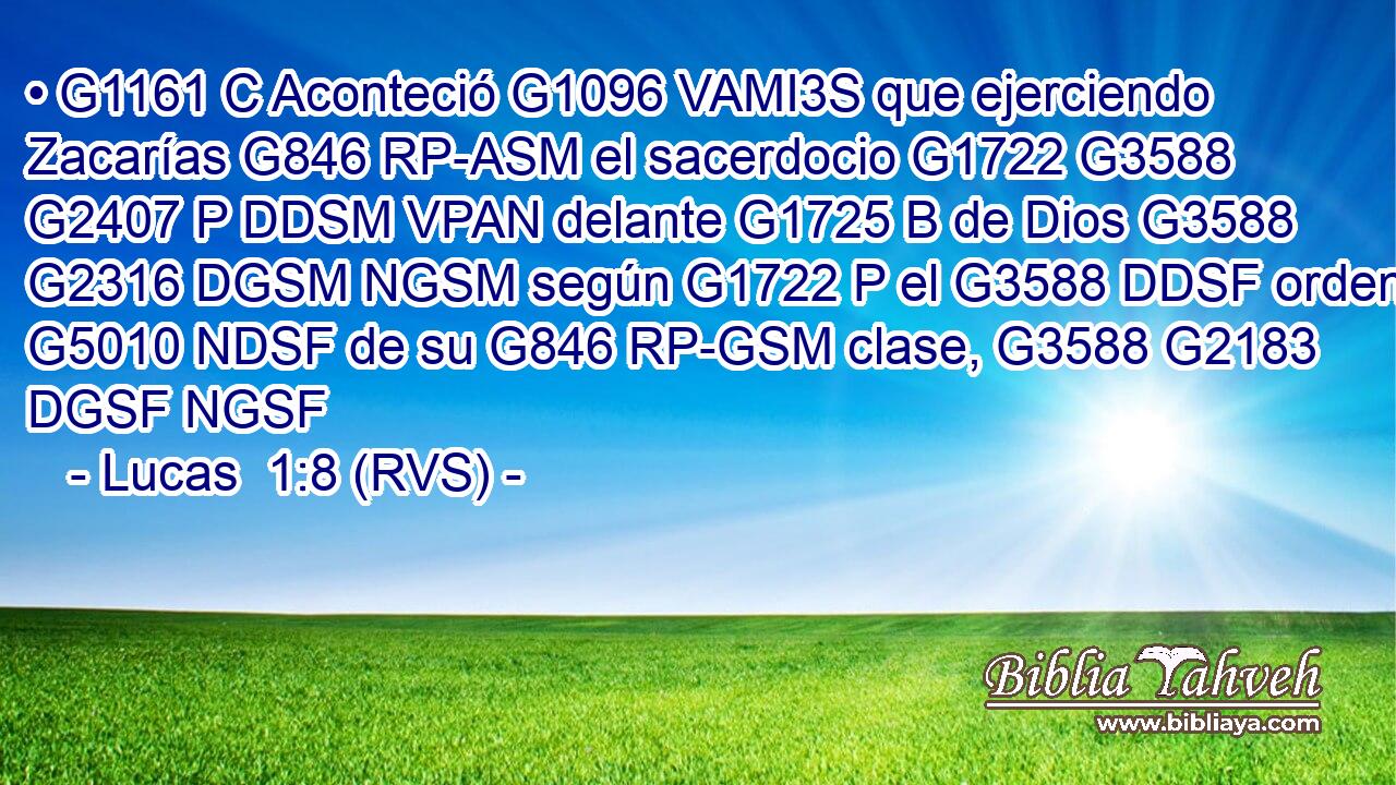 • G1161 C Aconteció G1096 VAMI3S que ejerciendo Zacarías G846 RP-ASM el sacerdocio G1722 G3588 G2407 P DDSM VPAN delante G1725 B de Dios G3588 G2316 DGSM NGSM según G1722 P el G3588 DDSF orden G5010 NDSF de su G846 RP-GSM clase, G3588 G2183 DGSF NGSF 