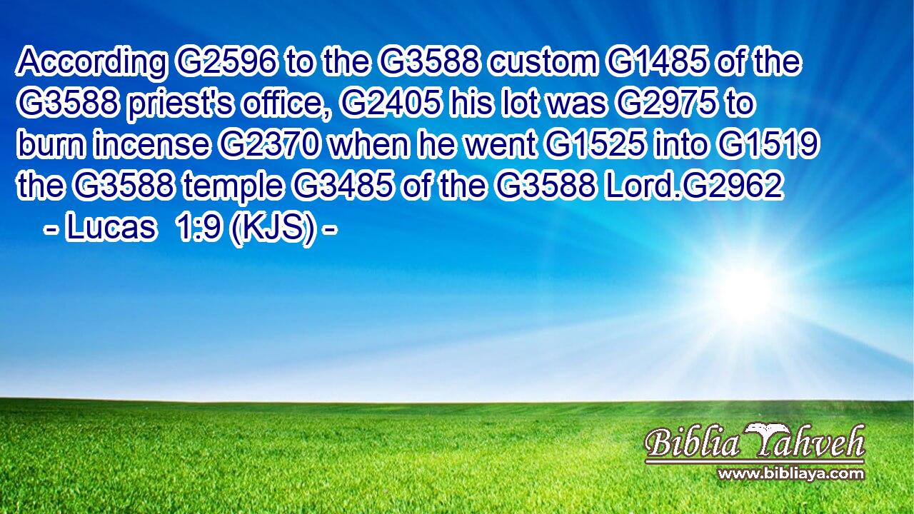 According G2596 to the G3588 custom G1485 of the G3588 priest's office, G2405 his lot was G2975 to burn incense G2370 when he went G1525 into G1519 the G3588 temple G3485 of the G3588 Lord.G2962
