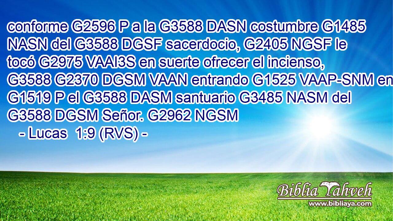 conforme G2596 P a la G3588 DASN costumbre G1485 NASN del G3588 DGSF sacerdocio, G2405 NGSF le tocó G2975 VAAI3S en suerte ofrecer el incienso, G3588 G2370 DGSM VAAN entrando G1525 VAAP-SNM en G1519 P el G3588 DASM santuario G3485 NASM del G3588 DGSM Señor. G2962 NGSM 