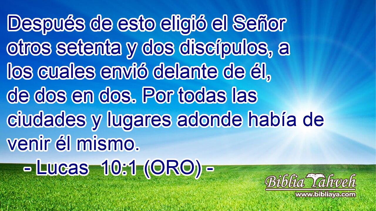  Después de esto eligió el Señor otros setenta y dos discípulos, a los cuales envió delante de él, de dos en dos. Por todas las ciudades y lugares adonde había de venir él mismo. 
