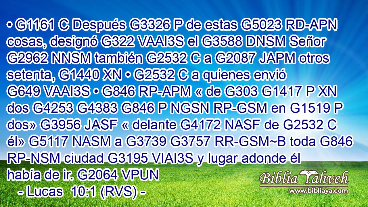 • G1161 C Después G3326 P de estas G5023 RD-APN cosas, designó G322 VAAI3S el G3588 DNSM Señor G2962 NNSM también G2532 C a G2087 JAPM otros setenta, G1440 XN • G2532 C a quienes envió G649 VAAI3S • G846 RP-APM « de G303 G1417 P XN dos G4253 G4383 G846 P NGSN RP-GSM en G1519 P dos» G3956 JASF « delante G4172 NASF de G2532 C él» G5117 NASM a G3739 G3757 RR-GSM~B toda G846 RP-NSM ciudad G3195 VIAI3S y lugar adonde él había de ir. G2064 VPUN 
