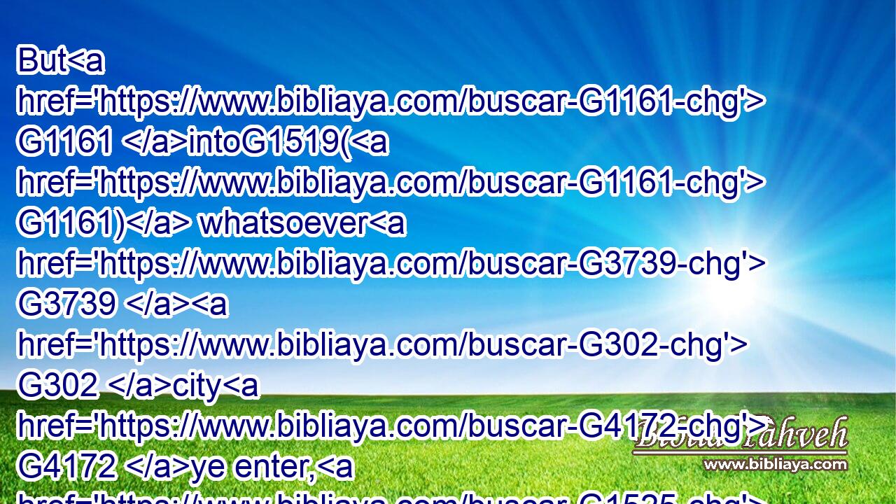 But G1161 intoG1519( G1161) whatsoever G3739  G302 city G4172 ye enter, G1525 and G2532 they receive G1209 you G5209 not, G3361 go your ways out G1831 into G1519 the G3588 streets G4113 of the same, G846 and say,G2036