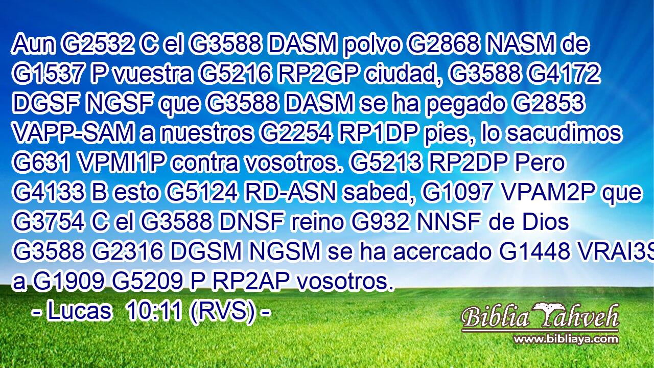 Aun G2532 C el G3588 DASM polvo G2868 NASM de G1537 P vuestra G5216 RP2GP ciudad, G3588 G4172 DGSF NGSF que G3588 DASM se ha pegado G2853 VAPP-SAM a nuestros G2254 RP1DP pies, lo sacudimos G631 VPMI1P contra vosotros. G5213 RP2DP Pero G4133 B esto G5124 RD-ASN sabed, G1097 VPAM2P que G3754 C el G3588 DNSF reino G932 NNSF de Dios G3588 G2316 DGSM NGSM se ha acercado G1448 VRAI3S a G1909 G5209 P RP2AP vosotros. 