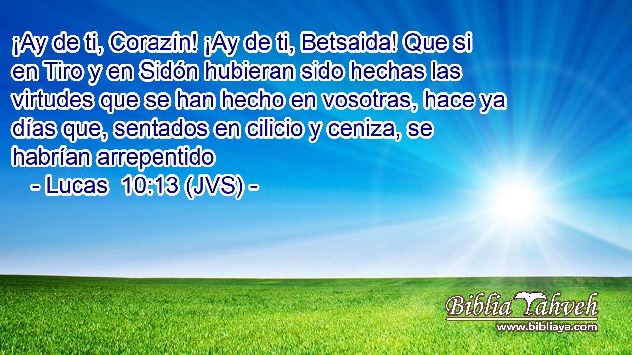 ¡Ay de ti, Corazín! ¡Ay de ti, Betsaida! Que si en Tiro y en Sidón hubieran sido hechas las virtudes que se han hecho en vosotras, hace ya días que, sentados en cilicio y ceniza, se habrían arrepentido