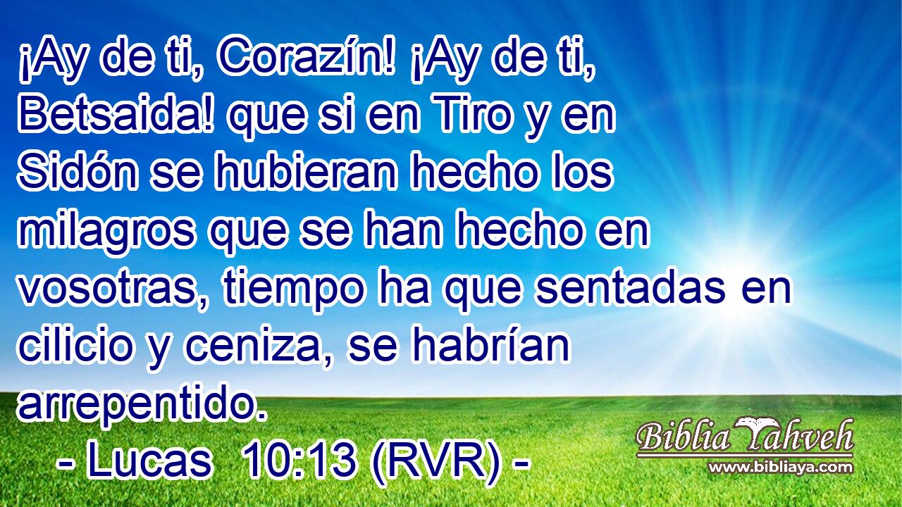 ¡Ay de ti, Corazín! ¡Ay de ti, Betsaida! que si en Tiro y en Sidón se hubieran hecho los milagros que se han hecho en vosotras, tiempo ha que sentadas en cilicio y ceniza, se habrían arrepentido.