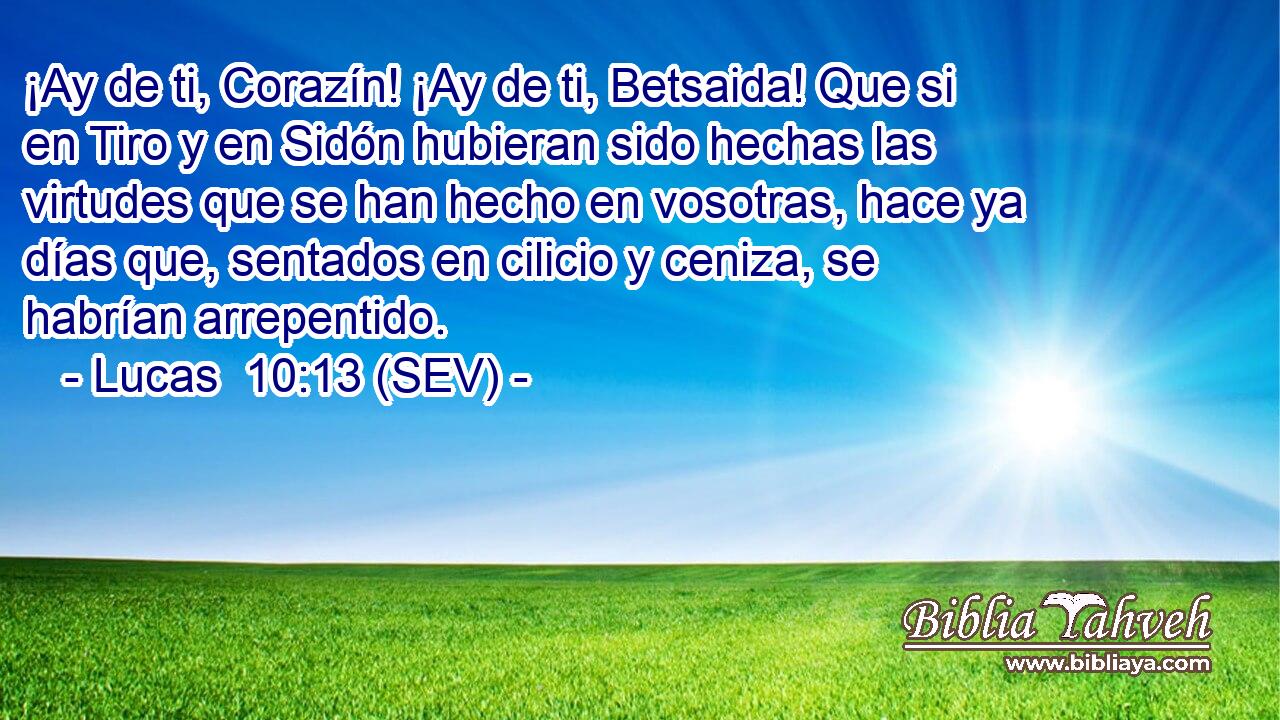 ¡Ay de ti, Corazín! ¡Ay de ti, Betsaida! Que si en Tiro y en Sidón hubieran sido hechas las virtudes que se han hecho en vosotras, hace ya días que, sentados en cilicio y ceniza, se habrían arrepentido.