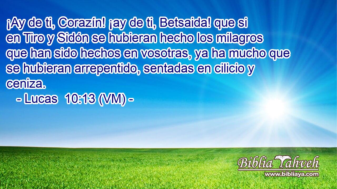 ¡Ay de ti, Corazín! ¡ay de ti, Betsaida! que si en Tiro y Sidón se hubieran hecho los milagros que han sido hechos en vosotras, ya ha mucho que se hubieran arrepentido, sentadas en cilicio y ceniza. 