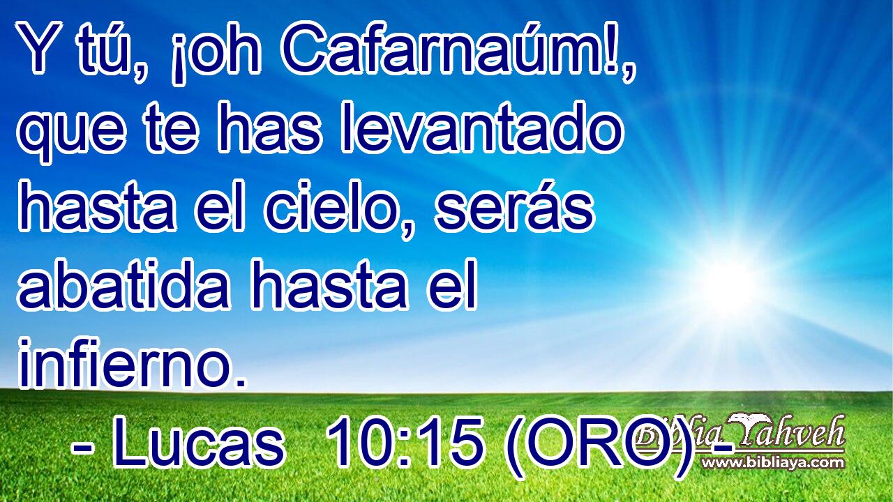  Y tú, ¡oh Cafarnaúm!, que te has levantado hasta el cielo, serás abatida hasta el infierno. 