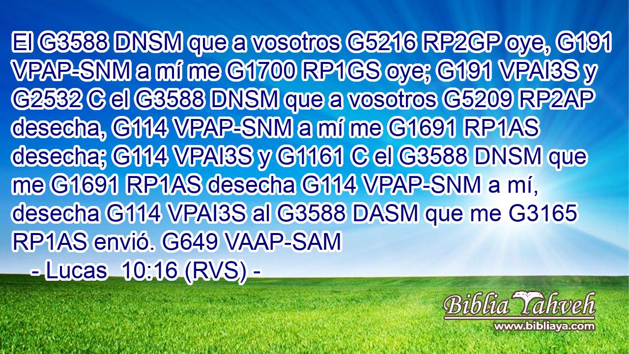 El G3588 DNSM que a vosotros G5216 RP2GP oye, G191 VPAP-SNM a mí me G1700 RP1GS oye; G191 VPAI3S y G2532 C el G3588 DNSM que a vosotros G5209 RP2AP desecha, G114 VPAP-SNM a mí me G1691 RP1AS desecha; G114 VPAI3S y G1161 C el G3588 DNSM que me G1691 RP1AS desecha G114 VPAP-SNM a mí, desecha G114 VPAI3S al G3588 DASM que me G3165 RP1AS envió. G649 VAAP-SAM 