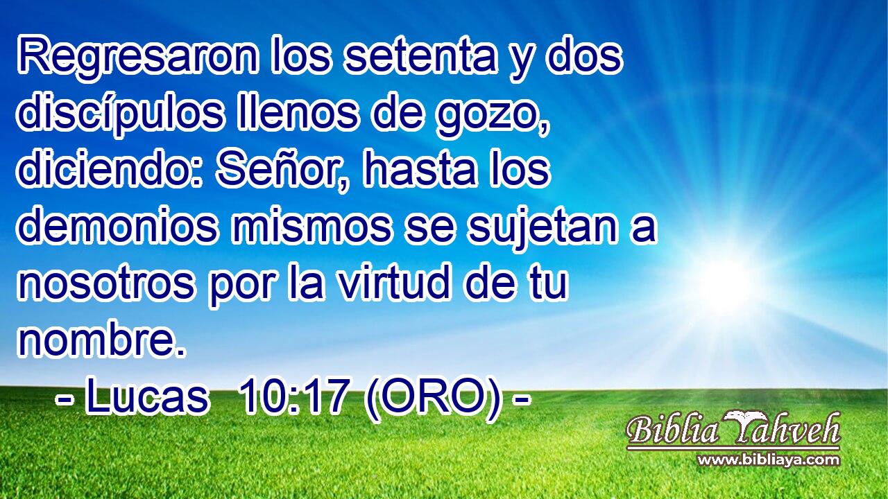 Regresaron los setenta y dos discípulos llenos de gozo, diciendo: Señor, hasta los demonios mismos se sujetan a nosotros por la virtud de tu nombre. 