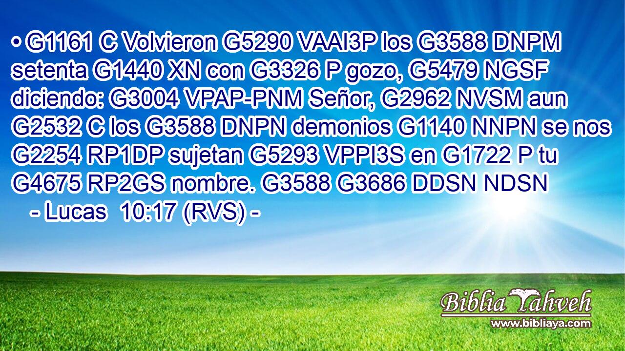 • G1161 C Volvieron G5290 VAAI3P los G3588 DNPM setenta G1440 XN con G3326 P gozo, G5479 NGSF diciendo: G3004 VPAP-PNM Señor, G2962 NVSM aun G2532 C los G3588 DNPN demonios G1140 NNPN se nos G2254 RP1DP sujetan G5293 VPPI3S en G1722 P tu G4675 RP2GS nombre. G3588 G3686 DDSN NDSN 