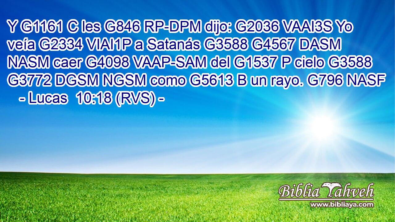 Y G1161 C les G846 RP-DPM dijo: G2036 VAAI3S Yo veía G2334 VIAI1P a Satanás G3588 G4567 DASM NASM caer G4098 VAAP-SAM del G1537 P cielo G3588 G3772 DGSM NGSM como G5613 B un rayo. G796 NASF 