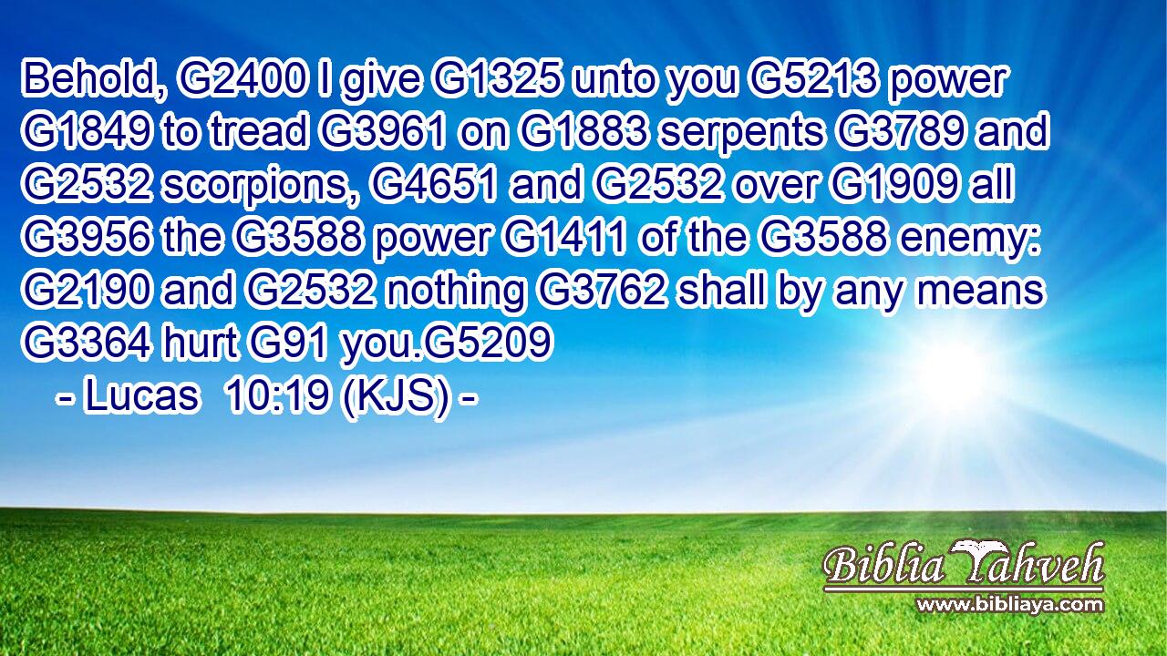 Behold, G2400 I give G1325 unto you G5213 power G1849 to tread G3961 on G1883 serpents G3789 and G2532 scorpions, G4651 and G2532 over G1909 all G3956 the G3588 power G1411 of the G3588 enemy: G2190 and G2532 nothing G3762 shall by any means G3364 hurt G91 you.G5209