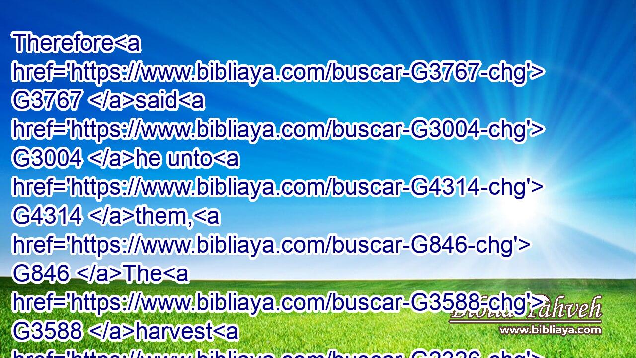 Therefore G3767 said G3004 he unto G4314 them, G846 The G3588 harvest G2326 truly G3303 is great, G4183 but G1161 the G3588 labourers G2040 are few: G3641 pray G1189 ye therefore G3767 the G3588 Lord G2962 of the G3588 harvest, G2326 that G3704 he would send forth G1544 labourers G2040 into G1519 his G848 harvest.G2326