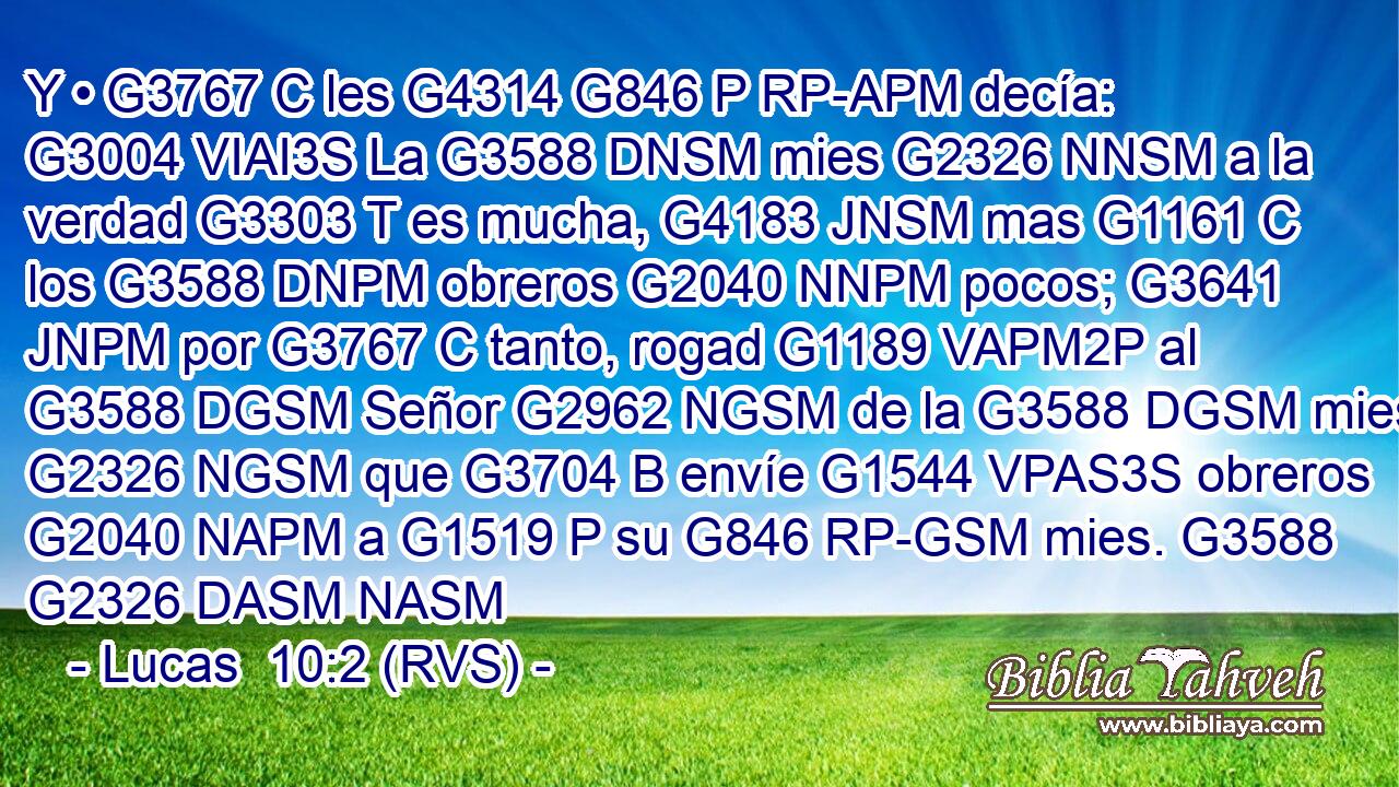 Y • G3767 C les G4314 G846 P RP-APM decía: G3004 VIAI3S La G3588 DNSM mies G2326 NNSM a la verdad G3303 T es mucha, G4183 JNSM mas G1161 C los G3588 DNPM obreros G2040 NNPM pocos; G3641 JNPM por G3767 C tanto, rogad G1189 VAPM2P al G3588 DGSM Señor G2962 NGSM de la G3588 DGSM mies G2326 NGSM que G3704 B envíe G1544 VPAS3S obreros G2040 NAPM a G1519 P su G846 RP-GSM mies. G3588 G2326 DASM NASM 