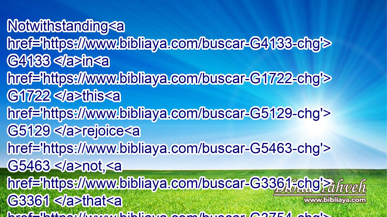 Notwithstanding G4133 in G1722 this G5129 rejoice G5463 not, G3361 that G3754 the G3588 spirits G4151 are subject G5293 unto you; G5213 but G1161 rather G3123 rejoice, G5463 because G3754 your G5216 names G3686 are written G1125 in G1722 heaven.G3772