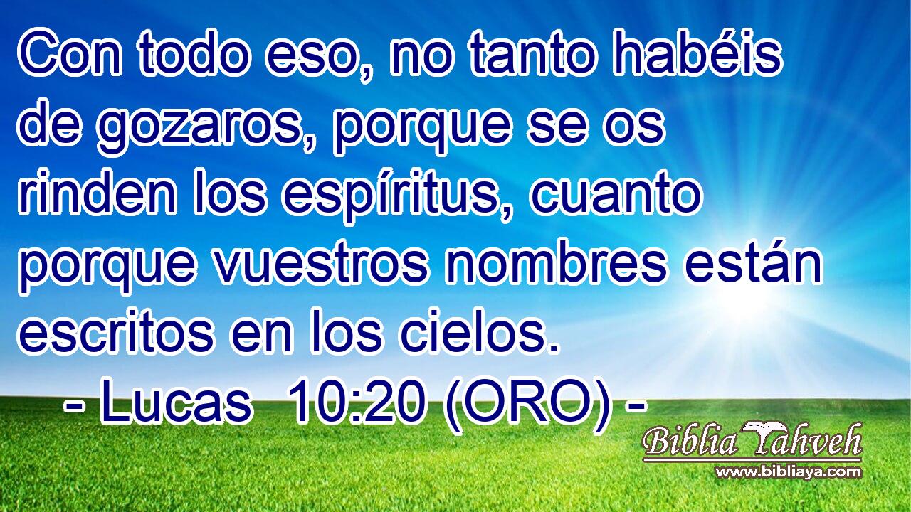  Con todo eso, no tanto habéis de gozaros, porque se os rinden los espíritus, cuanto porque vuestros nombres están escritos en los cielos. 