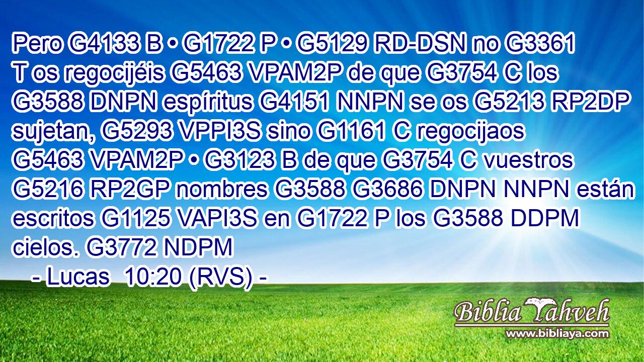 Pero G4133 B • G1722 P • G5129 RD-DSN no G3361 T os regocijéis G5463 VPAM2P de que G3754 C los G3588 DNPN espíritus G4151 NNPN se os G5213 RP2DP sujetan, G5293 VPPI3S sino G1161 C regocijaos G5463 VPAM2P • G3123 B de que G3754 C vuestros G5216 RP2GP nombres G3588 G3686 DNPN NNPN están escritos G1125 VAPI3S en G1722 P los G3588 DDPM cielos. G3772 NDPM 