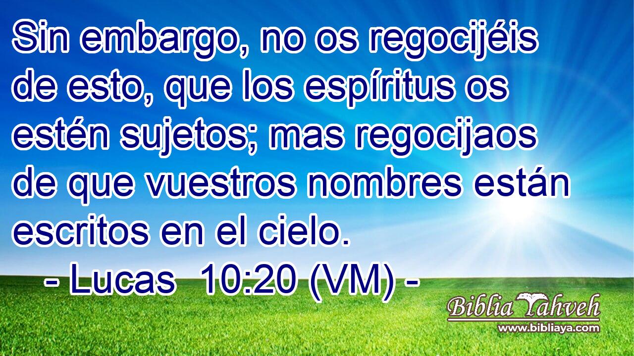  Sin embargo, no os regocijéis de esto, que los espíritus os estén sujetos; mas regocijaos de que vuestros nombres están escritos en el cielo. 