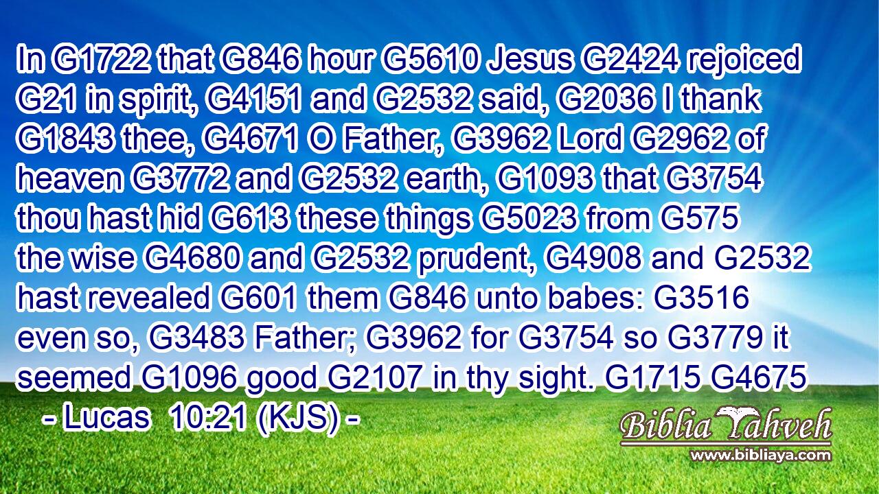 In G1722 that G846 hour G5610 Jesus G2424 rejoiced G21 in spirit, G4151 and G2532 said, G2036 I thank G1843 thee, G4671 O Father, G3962 Lord G2962 of heaven G3772 and G2532 earth, G1093 that G3754 thou hast hid G613 these things G5023 from G575 the wise G4680 and G2532 prudent, G4908 and G2532 hast revealed G601 them G846 unto babes: G3516 even so, G3483 Father; G3962 for G3754 so G3779 it seemed G1096 good G2107 in thy sight. G1715 G4675