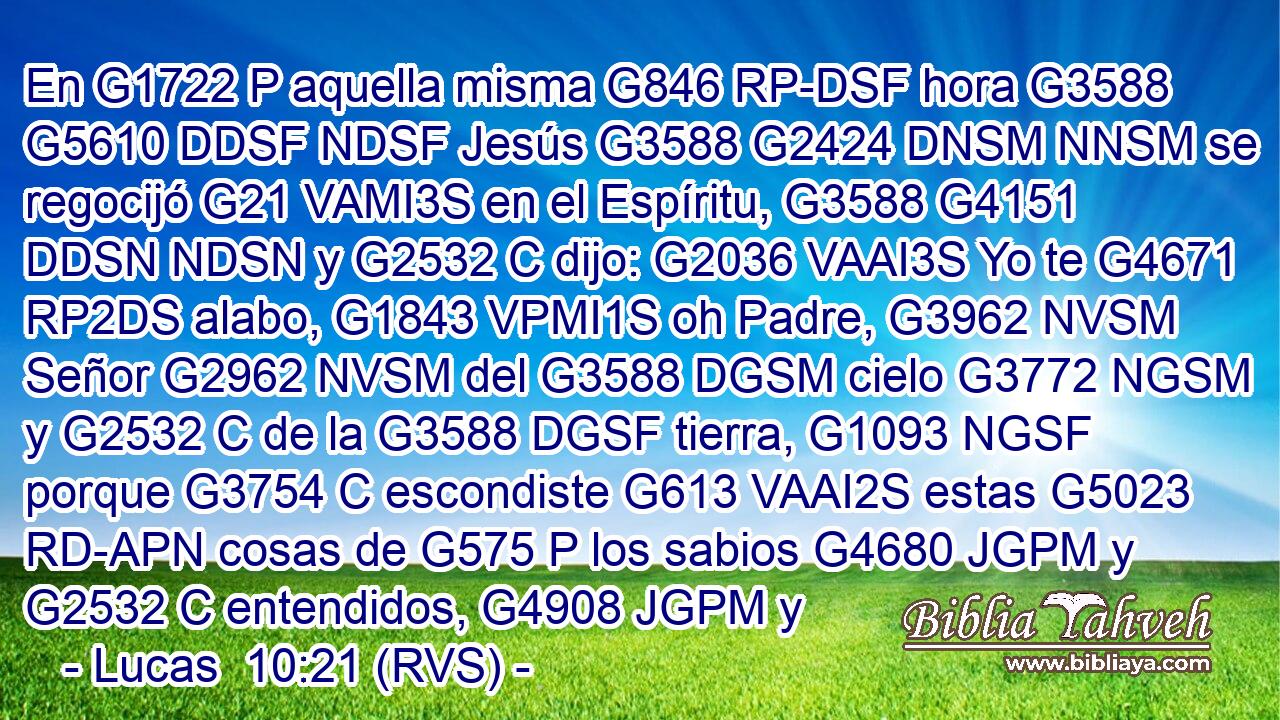 En G1722 P aquella misma G846 RP-DSF hora G3588 G5610 DDSF NDSF Jesús G3588 G2424 DNSM NNSM se regocijó G21 VAMI3S en el Espíritu, G3588 G4151 DDSN NDSN y G2532 C dijo: G2036 VAAI3S Yo te G4671 RP2DS alabo, G1843 VPMI1S oh Padre, G3962 NVSM Señor G2962 NVSM del G3588 DGSM cielo G3772 NGSM y G2532 C de la G3588 DGSF tierra, G1093 NGSF porque G3754 C escondiste G613 VAAI2S estas G5023 RD-APN cosas de G575 P los sabios G4680 JGPM y G2532 C entendidos, G4908 JGPM y