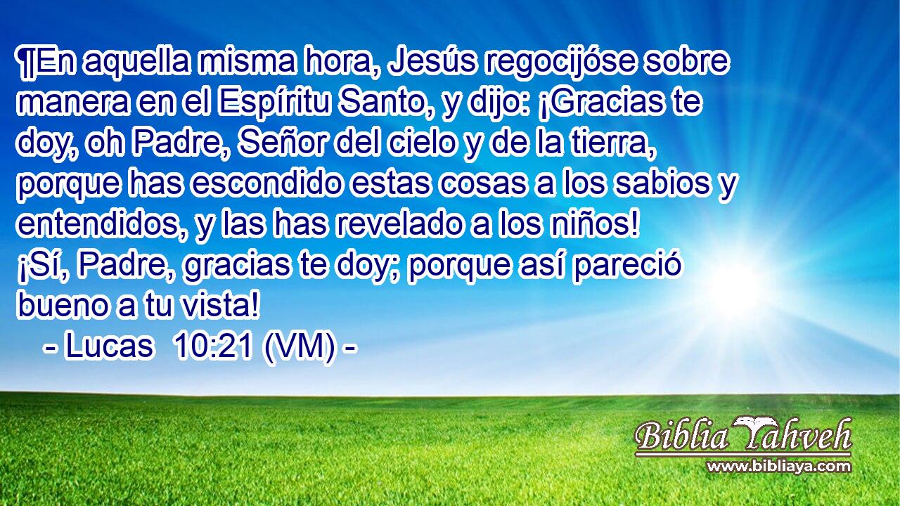  ¶En aquella misma hora, Jesús regocijóse sobre manera en el Espíritu Santo, y dijo: ¡Gracias te doy, oh Padre, Señor del cielo y de la tierra, porque has escondido estas cosas a los sabios y entendidos, y las has revelado a los niños! ¡Sí, Padre, gracias te doy; porque así pareció bueno a tu vista! 
