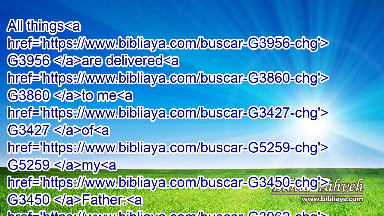 All things G3956 are delivered G3860 to me G3427 of G5259 my G3450 Father: G3962 and G2532 no man G3762 knoweth G1097 who G5101 the G3588 Son G5207 is, G2076 but G1508 the G3588 Father; G3962 and G2532 who G5101 the G3588 Father G3962 is, G2076 but G1508 the G3588 Son, G5207 and G2532 he to whom G3739  G1437 the G3588 Son G5207 will G1014 reveal G601 him.