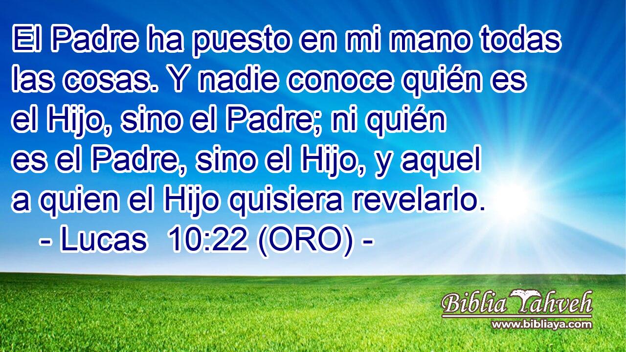  El Padre ha puesto en mi mano todas las cosas. Y nadie conoce quién es el Hijo, sino el Padre; ni quién es el Padre, sino el Hijo, y aquel a quien el Hijo quisiera revelarlo. 