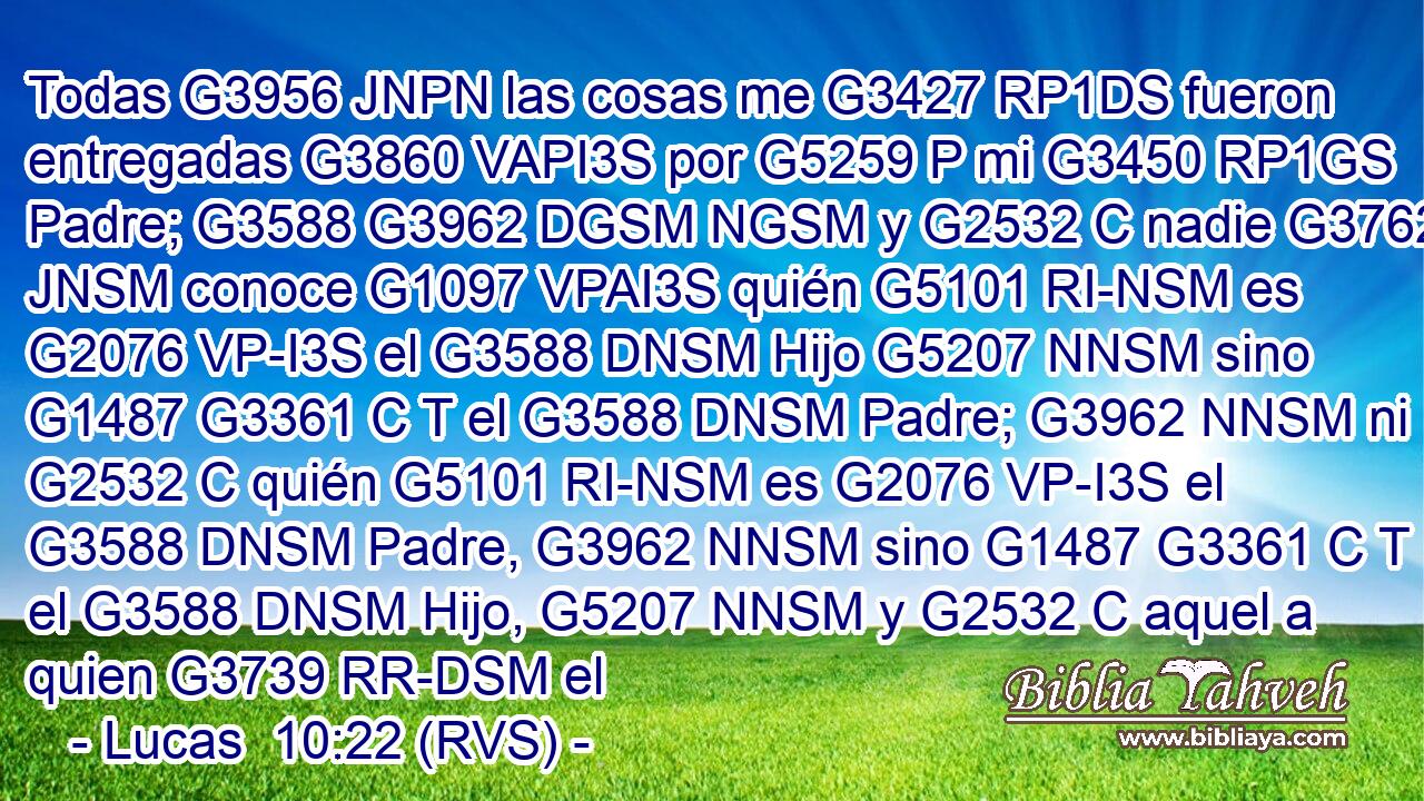 Todas G3956 JNPN las cosas me G3427 RP1DS fueron entregadas G3860 VAPI3S por G5259 P mi G3450 RP1GS Padre; G3588 G3962 DGSM NGSM y G2532 C nadie G3762 JNSM conoce G1097 VPAI3S quién G5101 RI-NSM es G2076 VP-I3S el G3588 DNSM Hijo G5207 NNSM sino G1487 G3361 C T el G3588 DNSM Padre; G3962 NNSM ni G2532 C quién G5101 RI-NSM es G2076 VP-I3S el G3588 DNSM Padre, G3962 NNSM sino G1487 G3361 C T el G3588 DNSM Hijo, G5207 NNSM y G2532 C aquel a quien G3739 RR-DSM el