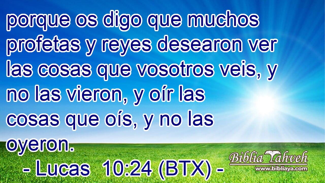 porque os digo que muchos profetas y reyes desearon ver las cosas que vosotros veis, y no las vieron, y oír las cosas que oís, y no las oyeron.