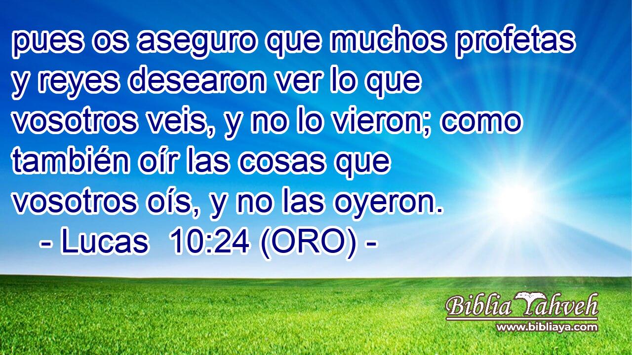  pues os aseguro que muchos profetas y reyes desearon ver lo que vosotros veis, y no lo vieron; como también oír las cosas que vosotros oís, y no las oyeron. 