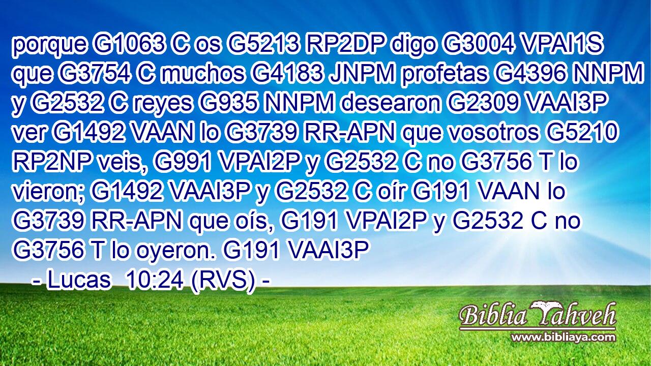porque G1063 C os G5213 RP2DP digo G3004 VPAI1S que G3754 C muchos G4183 JNPM profetas G4396 NNPM y G2532 C reyes G935 NNPM desearon G2309 VAAI3P ver G1492 VAAN lo G3739 RR-APN que vosotros G5210 RP2NP veis, G991 VPAI2P y G2532 C no G3756 T lo vieron; G1492 VAAI3P y G2532 C oír G191 VAAN lo G3739 RR-APN que oís, G191 VPAI2P y G2532 C no G3756 T lo oyeron. G191 VAAI3P 