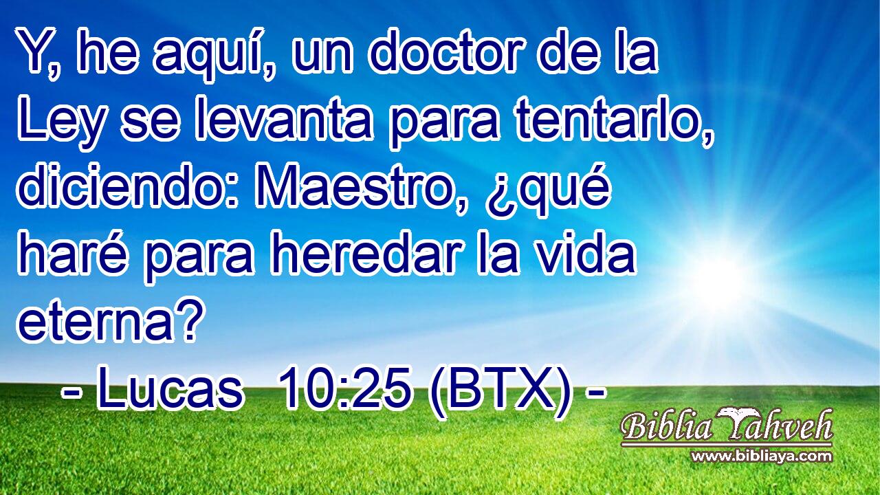 Y, he aquí, un doctor de la Ley se levanta para tentarlo, diciendo: Maestro, ¿qué haré para heredar la vida eterna?