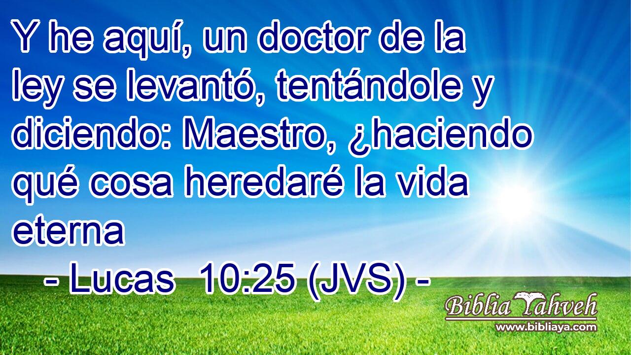 Y he aquí, un doctor de la ley se levantó, tentándole y diciendo: Maestro, ¿haciendo qué cosa heredaré la vida eterna