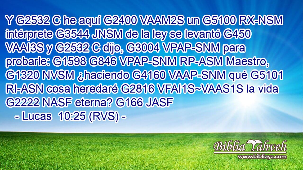 Y G2532 C he aquí G2400 VAAM2S un G5100 RX-NSM intérprete G3544 JNSM de la ley se levantó G450 VAAI3S y G2532 C dijo, G3004 VPAP-SNM para probarle: G1598 G846 VPAP-SNM RP-ASM Maestro, G1320 NVSM ¿haciendo G4160 VAAP-SNM qué G5101 RI-ASN cosa heredaré G2816 VFAI1S~VAAS1S la vida G2222 NASF eterna? G166 JASF 