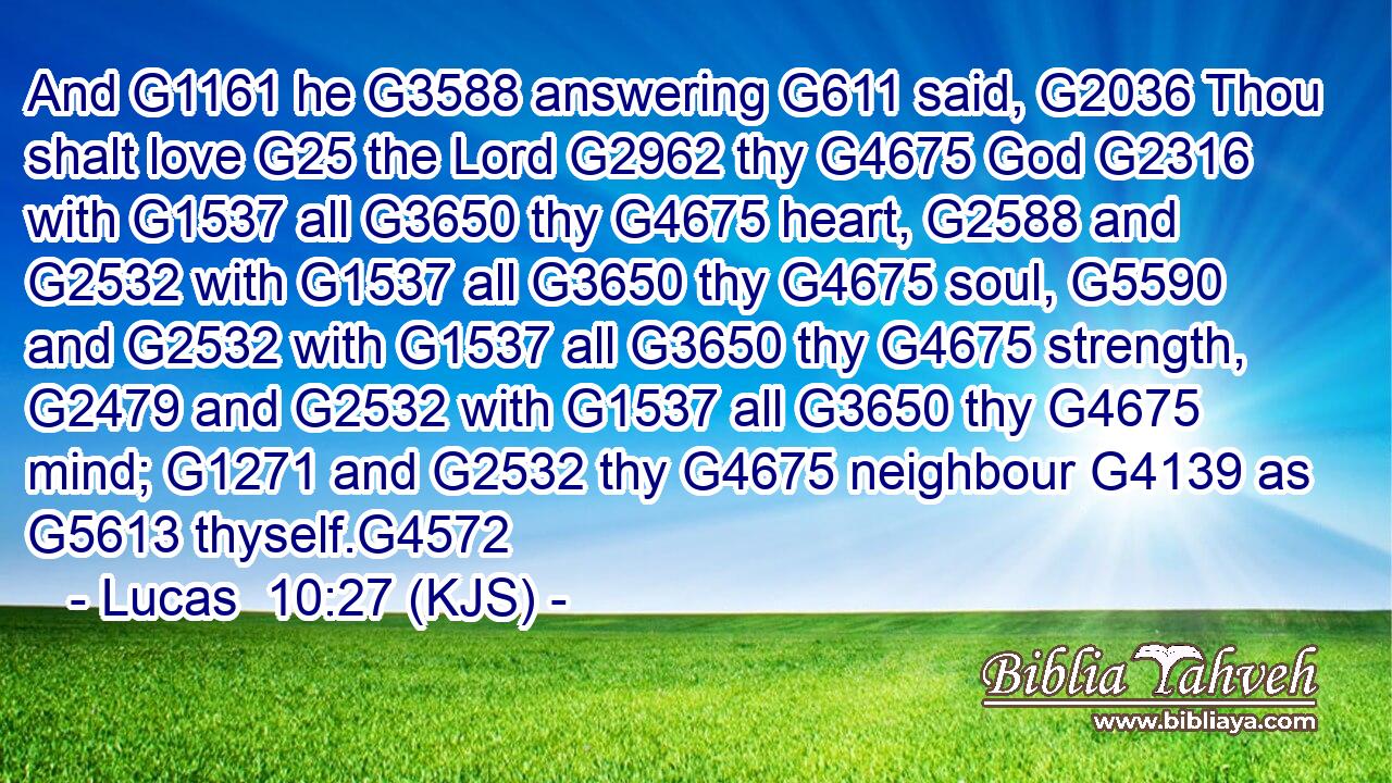 And G1161 he G3588 answering G611 said, G2036 Thou shalt love G25 the Lord G2962 thy G4675 God G2316 with G1537 all G3650 thy G4675 heart, G2588 and G2532 with G1537 all G3650 thy G4675 soul, G5590 and G2532 with G1537 all G3650 thy G4675 strength, G2479 and G2532 with G1537 all G3650 thy G4675 mind; G1271 and G2532 thy G4675 neighbour G4139 as G5613 thyself.G4572