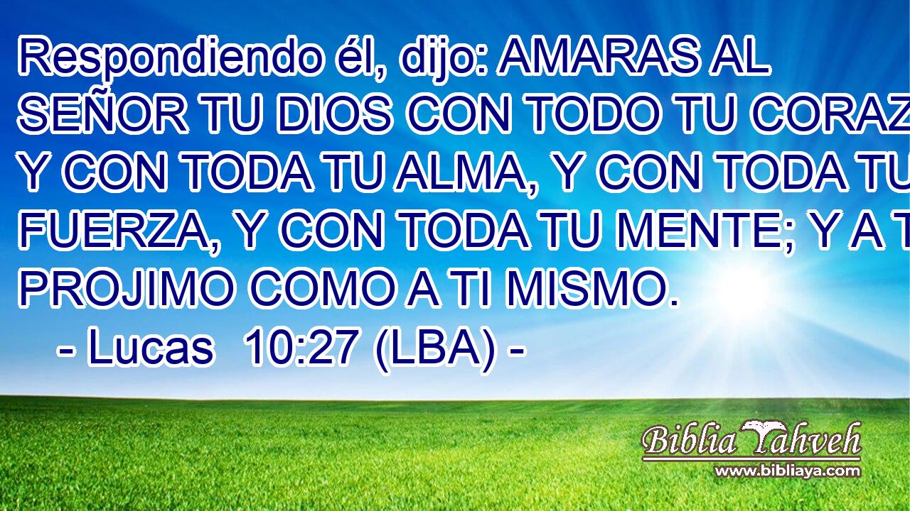 Respondiendo él, dijo: AMARAS AL SEÑOR TU DIOS CON TODO TU CORAZON, Y CON TODA TU ALMA, Y CON TODA TU FUERZA, Y CON TODA TU MENTE; Y A TU PROJIMO COMO A TI MISMO.