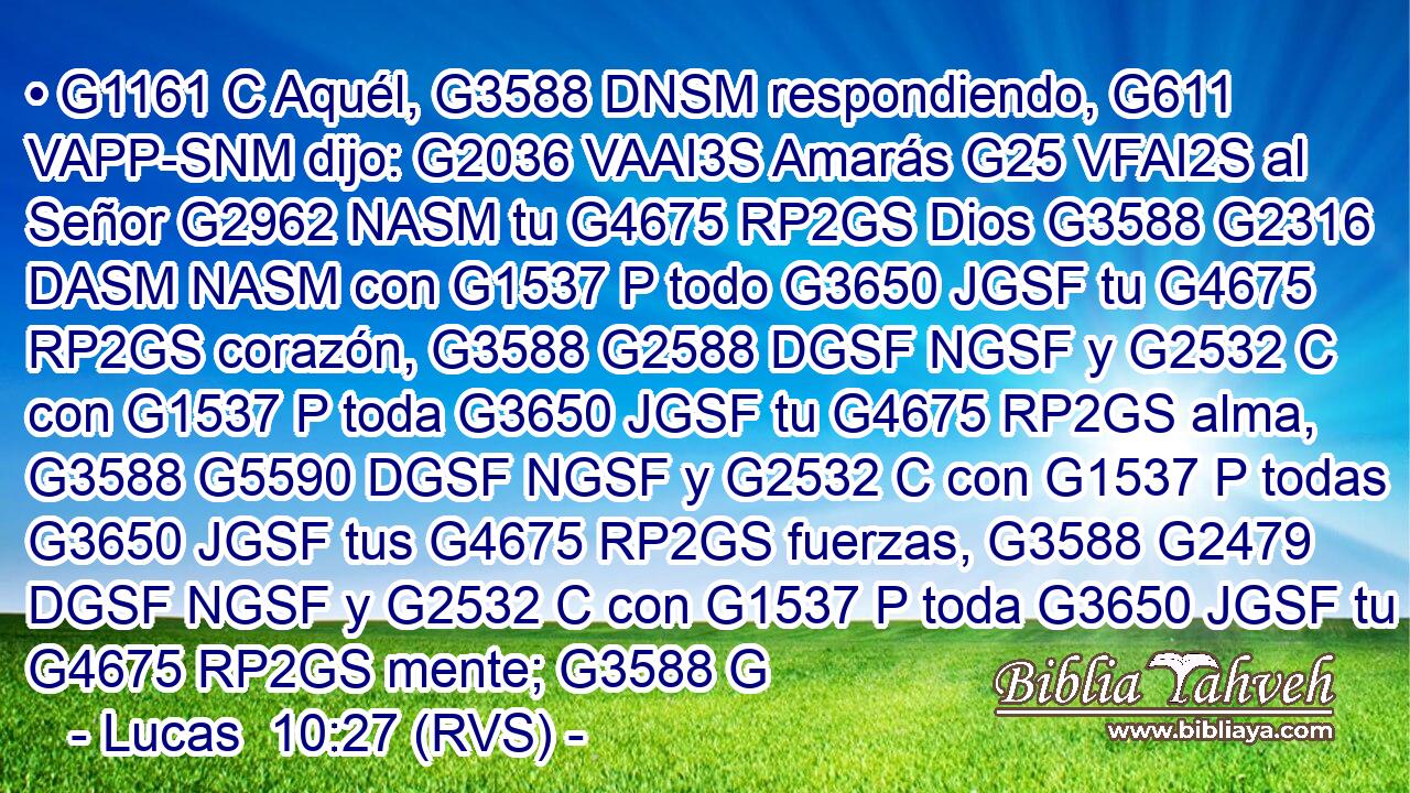 • G1161 C Aquél, G3588 DNSM respondiendo, G611 VAPP-SNM dijo: G2036 VAAI3S Amarás G25 VFAI2S al Señor G2962 NASM tu G4675 RP2GS Dios G3588 G2316 DASM NASM con G1537 P todo G3650 JGSF tu G4675 RP2GS corazón, G3588 G2588 DGSF NGSF y G2532 C con G1537 P toda G3650 JGSF tu G4675 RP2GS alma, G3588 G5590 DGSF NGSF y G2532 C con G1537 P todas G3650 JGSF tus G4675 RP2GS fuerzas, G3588 G2479 DGSF NGSF y G2532 C con G1537 P toda G3650 JGSF tu G4675 RP2GS mente; G3588 G