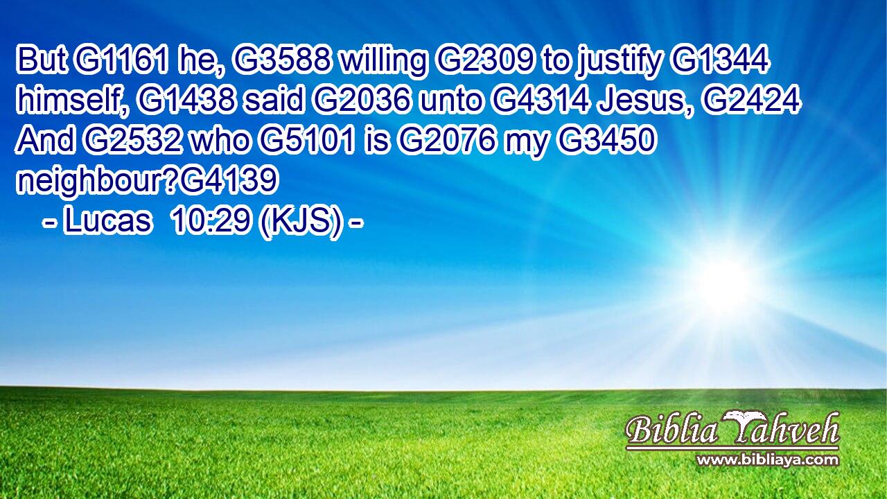 But G1161 he, G3588 willing G2309 to justify G1344 himself, G1438 said G2036 unto G4314 Jesus, G2424 And G2532 who G5101 is G2076 my G3450 neighbour?G4139