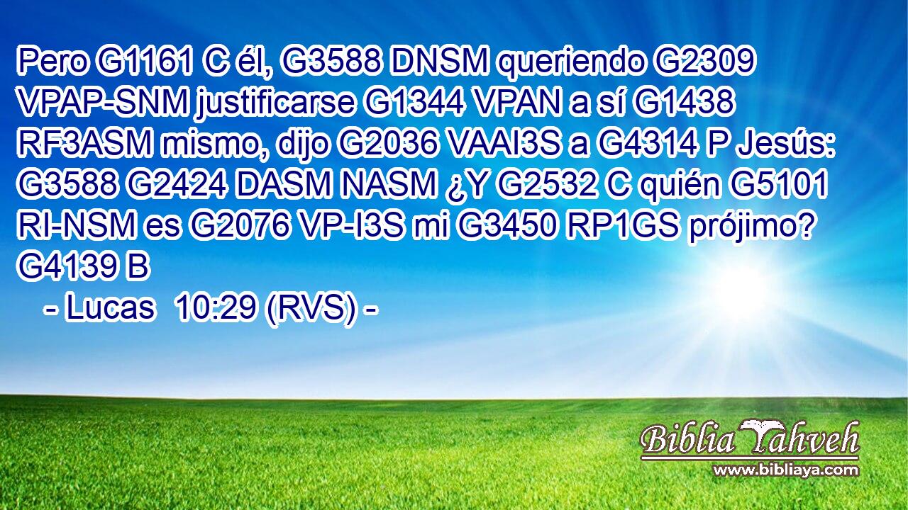 Pero G1161 C él, G3588 DNSM queriendo G2309 VPAP-SNM justificarse G1344 VPAN a sí G1438 RF3ASM mismo, dijo G2036 VAAI3S a G4314 P Jesús: G3588 G2424 DASM NASM ¿Y G2532 C quién G5101 RI-NSM es G2076 VP-I3S mi G3450 RP1GS prójimo? G4139 B 